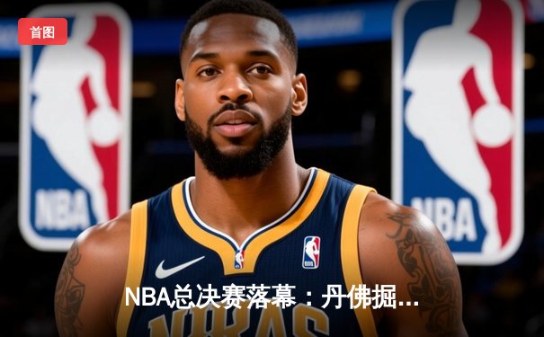 NBA总决赛落幕：丹佛掘金力克迈阿密热火，约基奇加冕FMVP创造历史