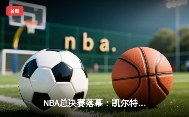 NBA总决赛落幕：凯尔特人4-2擒独行侠，塔图姆荣膺FMVP